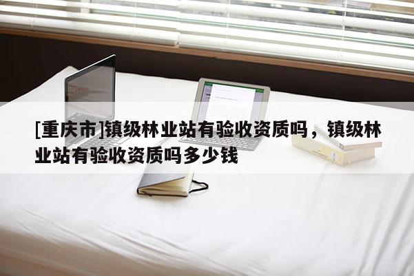 [重慶市]鎮(zhèn)級林業(yè)站有驗收資質(zhì)嗎，鎮(zhèn)級林業(yè)站有驗收資質(zhì)嗎多少錢
