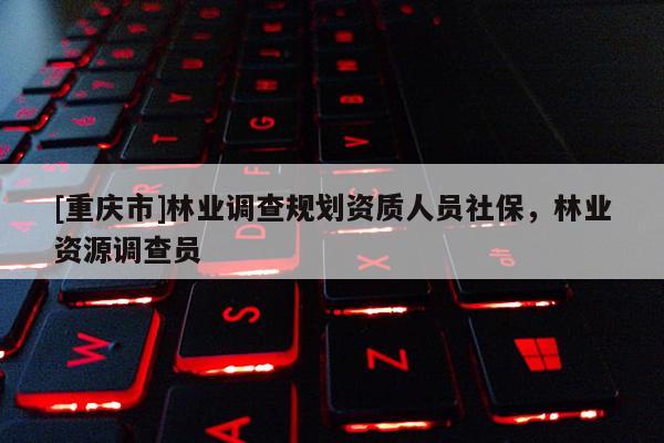 [重慶市]林業(yè)調(diào)查規(guī)劃資質(zhì)人員社保，林業(yè)資源調(diào)查員