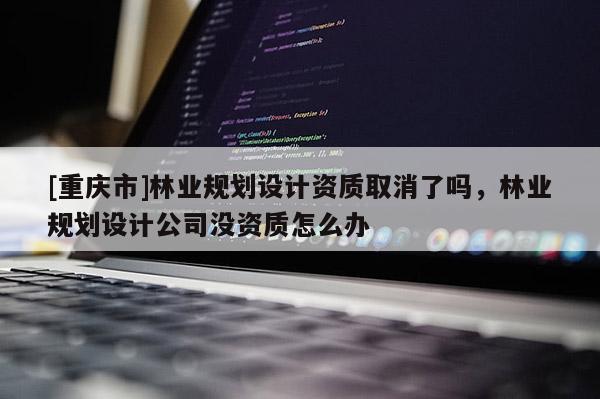 [重慶市]林業規劃設計資質取消了嗎，林業規劃設計公司沒資質怎么辦