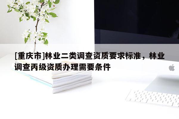 [重慶市]林業二類調查資質要求標準，林業調查丙級資質辦理需要條件