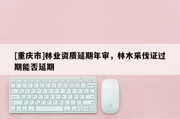 [重慶市]林業資質延期年審，林木采伐證過期能否延期