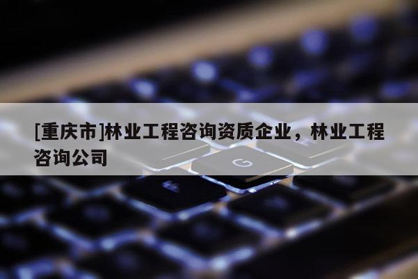 [重慶市]林業(yè)工程咨詢(xún)資質(zhì)企業(yè)，林業(yè)工程咨詢(xún)公司
