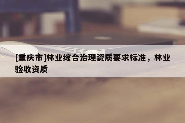 [重慶市]林業綜合治理資質要求標準，林業驗收資質