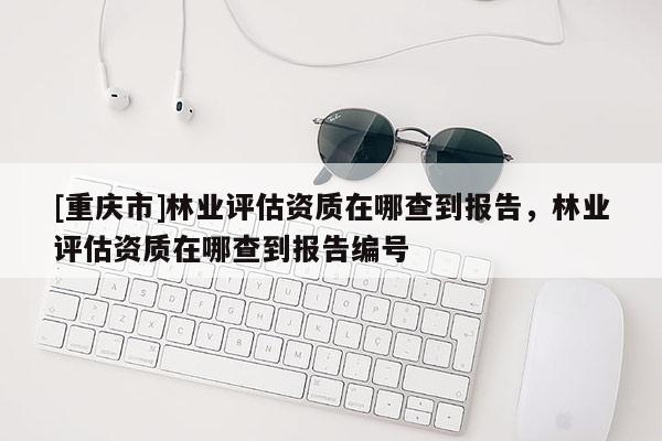 [重慶市]林業評估資質在哪查到報告，林業評估資質在哪查到報告編號