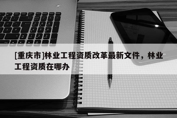 [重慶市]林業工程資質改革最新文件，林業工程資質在哪辦