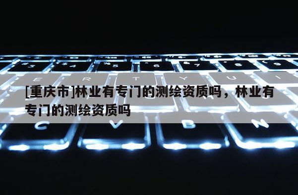 [重慶市]林業(yè)有專門的測(cè)繪資質(zhì)嗎，林業(yè)有專門的測(cè)繪資質(zhì)嗎