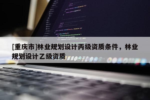 [重慶市]林業(yè)規(guī)劃設計丙級資質(zhì)條件，林業(yè)規(guī)劃設計乙級資質(zhì)