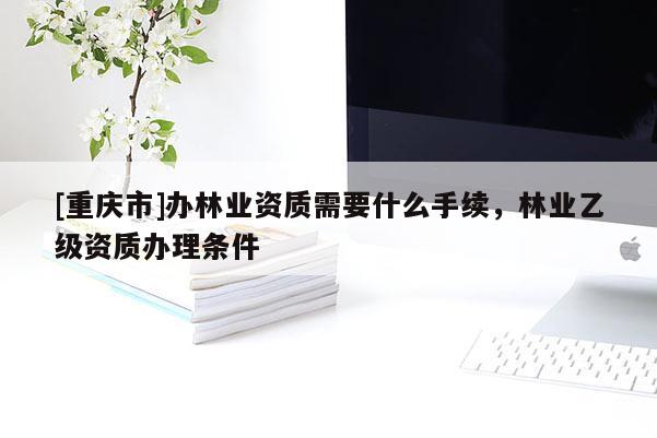 [重慶市]辦林業資質需要什么手續，林業乙級資質辦理條件