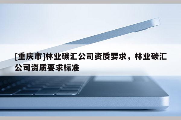 [重慶市]林業(yè)碳匯公司資質(zhì)要求，林業(yè)碳匯公司資質(zhì)要求標(biāo)準(zhǔn)