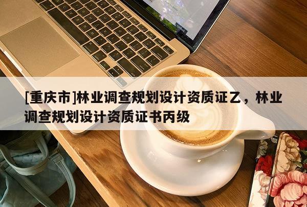 [重慶市]林業(yè)調(diào)查規(guī)劃設(shè)計(jì)資質(zhì)證乙，林業(yè)調(diào)查規(guī)劃設(shè)計(jì)資質(zhì)證書(shū)丙級(jí)