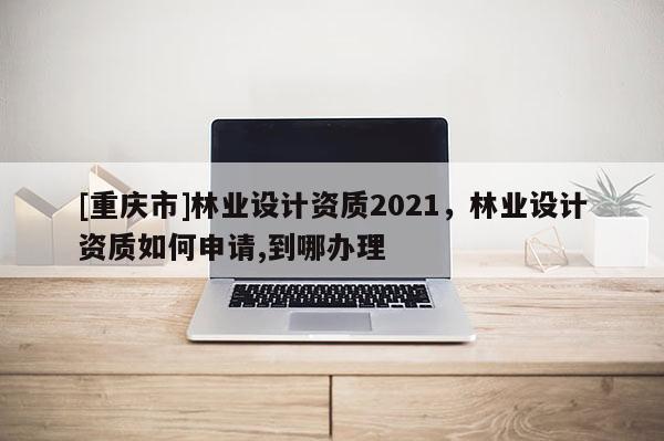 [重慶市]林業設計資質2021，林業設計資質如何申請,到哪辦理