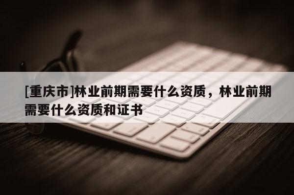 [重慶市]林業前期需要什么資質，林業前期需要什么資質和證書