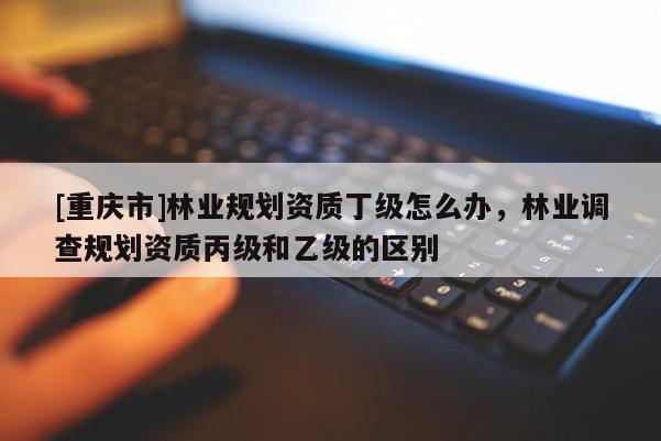[重慶市]林業規劃資質丁級怎么辦，林業調查規劃資質丙級和乙級的區別