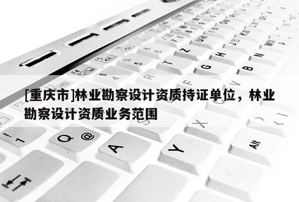 [重慶市]林業(yè)勘察設(shè)計資質(zhì)持證單位，林業(yè)勘察設(shè)計資質(zhì)業(yè)務(wù)范圍