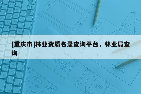[重慶市]林業資質名錄查詢平臺，林業局查詢