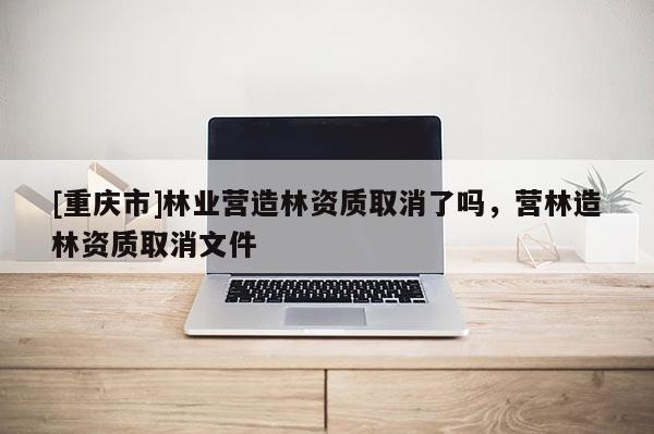 [重慶市]林業營造林資質取消了嗎，營林造林資質取消文件