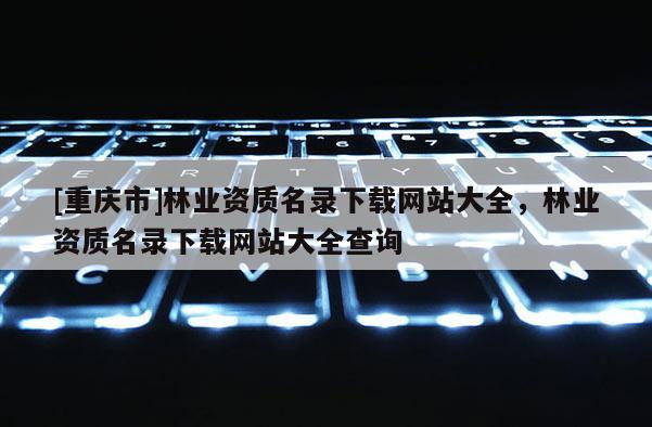 [重慶市]林業(yè)資質(zhì)名錄下載網(wǎng)站大全，林業(yè)資質(zhì)名錄下載網(wǎng)站大全查詢