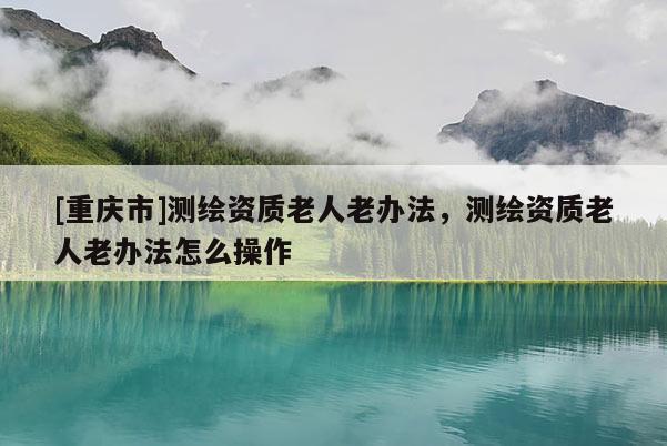 [重慶市]測繪資質老人老辦法，測繪資質老人老辦法怎么操作