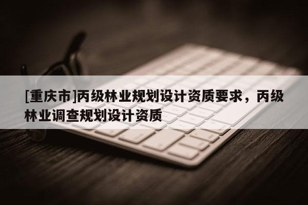 [重慶市]丙級(jí)林業(yè)規(guī)劃設(shè)計(jì)資質(zhì)要求，丙級(jí)林業(yè)調(diào)查規(guī)劃設(shè)計(jì)資質(zhì)