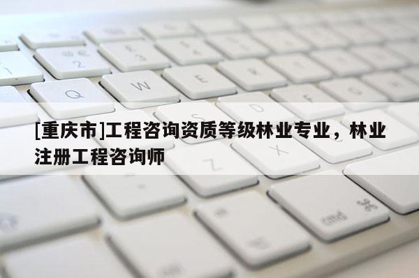 [重慶市]工程咨詢資質(zhì)等級(jí)林業(yè)專業(yè)，林業(yè)注冊(cè)工程咨詢師