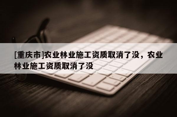 [重慶市]農業林業施工資質取消了沒，農業林業施工資質取消了沒