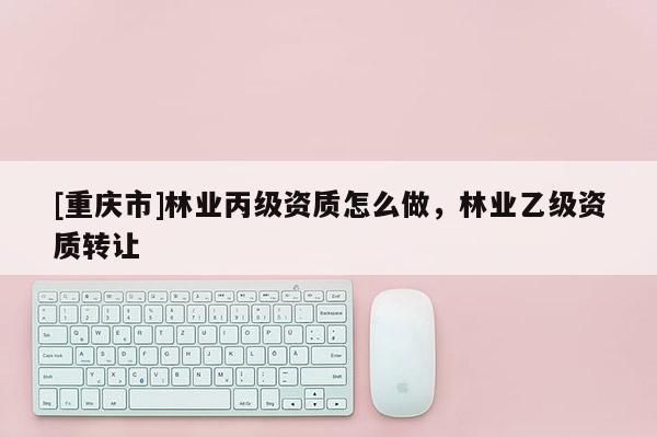 [重慶市]林業丙級資質怎么做，林業乙級資質 *** 