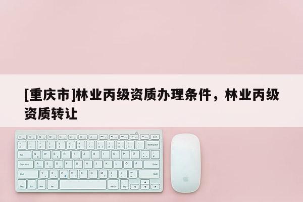 [重慶市]林業丙級資質辦理條件，林業丙級資質 *** 