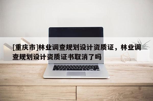 [重慶市]林業調查規劃設計資質證，林業調查規劃設計資質證書取消了嗎