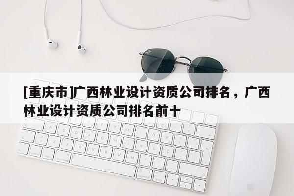 [重慶市]廣西林業設計資質公司排名，廣西林業設計資質公司排名前十