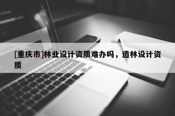 [重慶市]林業設計資質難辦嗎，造林設計資質