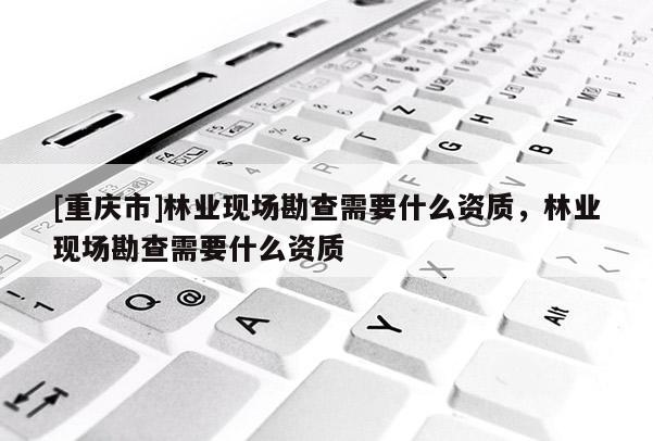[重慶市]林業(yè)現(xiàn)場(chǎng)勘查需要什么資質(zhì)，林業(yè)現(xiàn)場(chǎng)勘查需要什么資質(zhì)