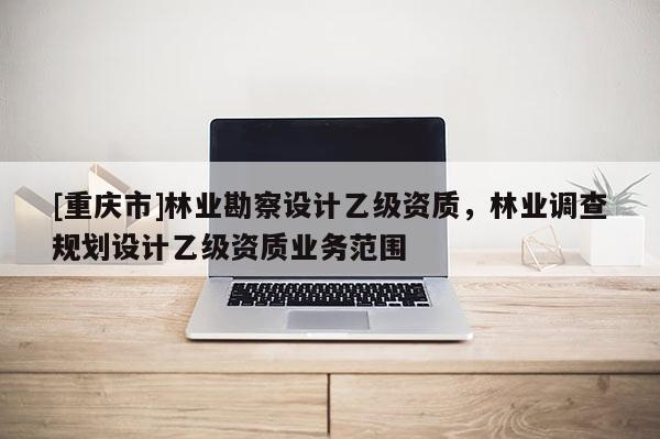[重慶市]林業勘察設計乙級資質，林業調查規劃設計乙級資質業務范圍