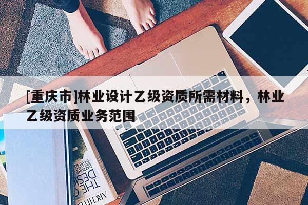 [重慶市]林業設計乙級資質所需材料，林業乙級資質業務范圍