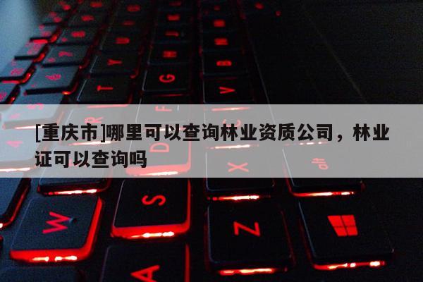 [重慶市]哪里可以查詢林業資質公司，林業證可以查詢嗎