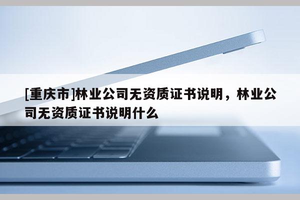 [重慶市]林業公司無資質證書說明，林業公司無資質證書說明什么