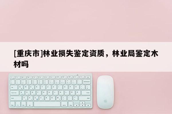 [重慶市]林業(yè)損失鑒定資質(zhì)，林業(yè)局鑒定木材嗎
