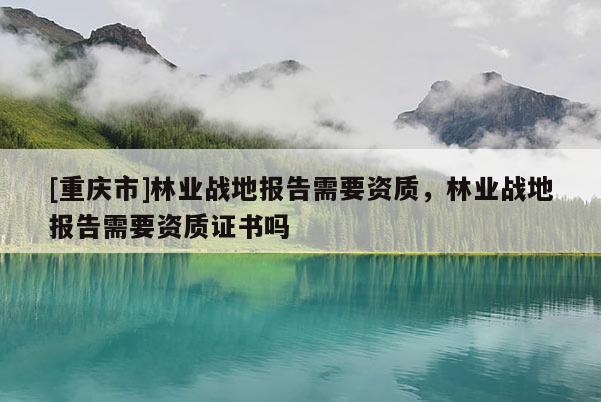 [重慶市]林業戰地報告需要資質，林業戰地報告需要資質證書嗎