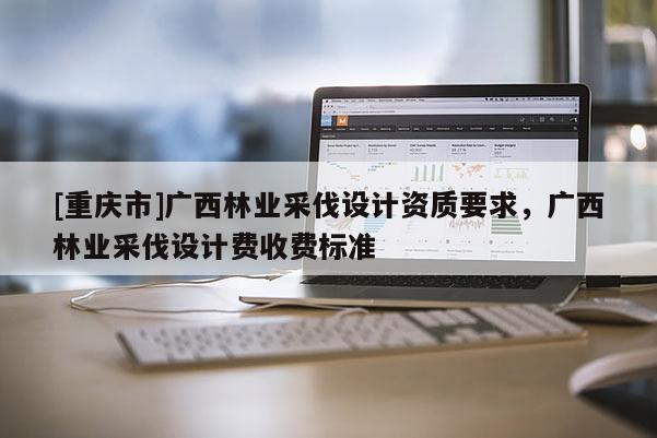 [重慶市]廣西林業采伐設計資質要求，廣西林業采伐設計費收費標準