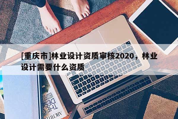 [重慶市]林業(yè)設(shè)計(jì)資質(zhì)審核2020，林業(yè)設(shè)計(jì)需要什么資質(zhì)