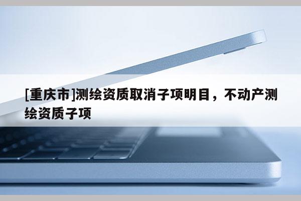 [重慶市]測繪資質取消子項明目，不動產測繪資質子項