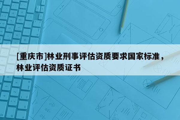 [重慶市]林業刑事評估資質要求國家標準，林業評估資質證書