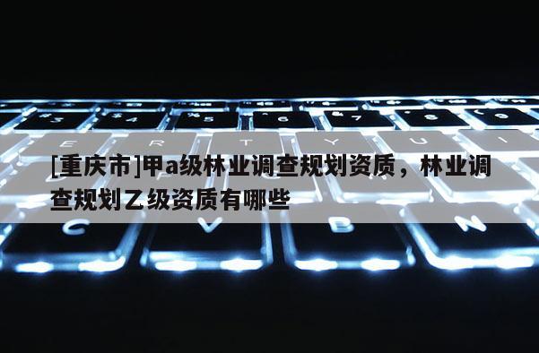 [重慶市]甲a級林業調查規劃資質，林業調查規劃乙級資質有哪些