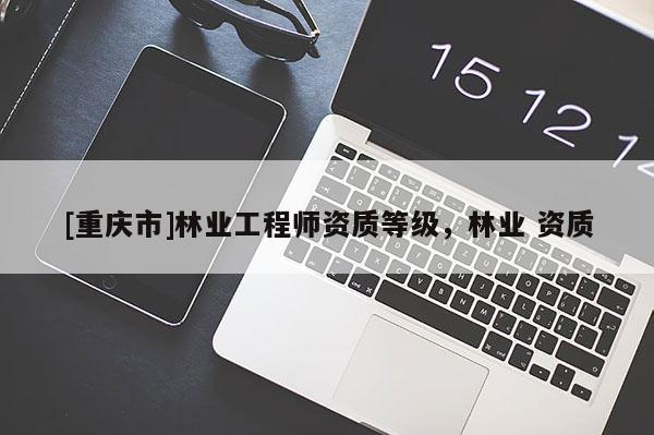 [重慶市]林業(yè)工程師資質(zhì)等級，林業(yè) 資質(zhì)