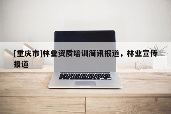 [重慶市]林業(yè)資質(zhì)培訓(xùn)簡(jiǎn)訊報(bào)道，林業(yè)宣傳報(bào)道
