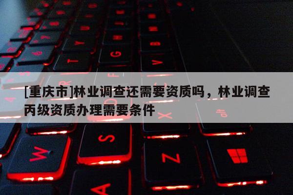 [重慶市]林業(yè)調(diào)查還需要資質(zhì)嗎，林業(yè)調(diào)查丙級資質(zhì)辦理需要條件