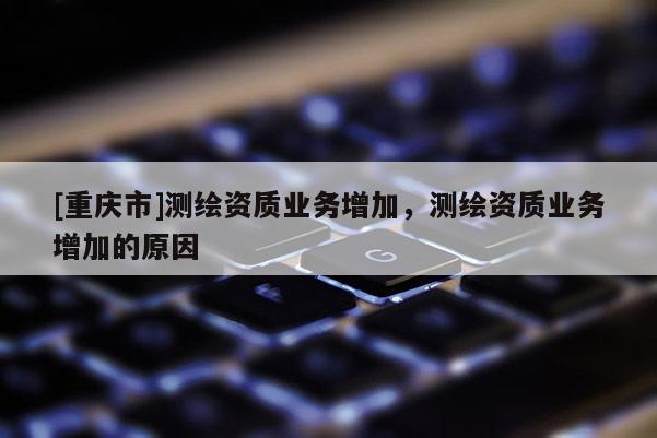 [重慶市]測繪資質業務增加，測繪資質業務增加的原因