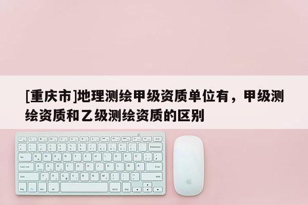 [重慶市]地理測繪甲級資質單位有，甲級測繪資質和乙級測繪資質的區別