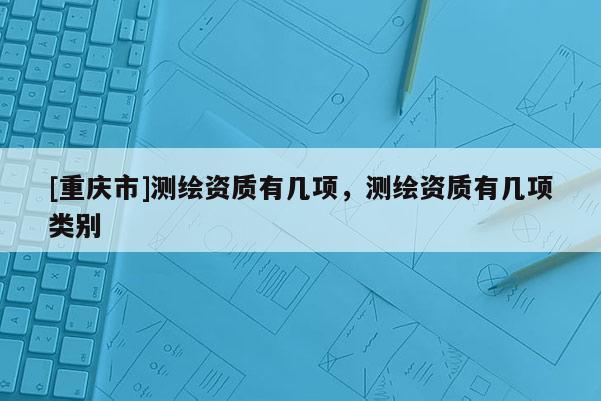 [重慶市]測繪資質(zhì)有幾項，測繪資質(zhì)有幾項類別