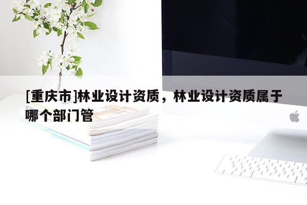 [重慶市]林業(yè)設(shè)計(jì)資質(zhì)，林業(yè)設(shè)計(jì)資質(zhì)屬于哪個(gè)部門(mén)管