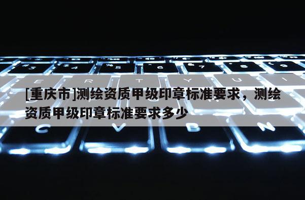 [重慶市]測繪資質甲級印章標準要求，測繪資質甲級印章標準要求多少